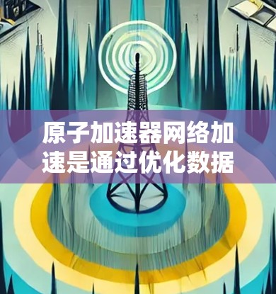原子加速器网络加速是通过优化数据传输和处理流程，以提高数据在网络中的传输效率和处理速度，从而加速原子加速器的数据分析和研究过程。以下是对这一概念的详细总结