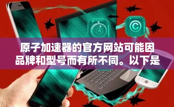 原子加速器的官方网站可能因品牌和型号而有所不同。以下是一些常见的原子加速器品牌及其官网链接