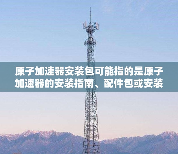 原子加速器安装包可能指的是原子加速器的安装指南、配件包或安装说明书。如果你正在安装或配置一个原子加速器，以下是一些可能相关的步骤和注意事项
