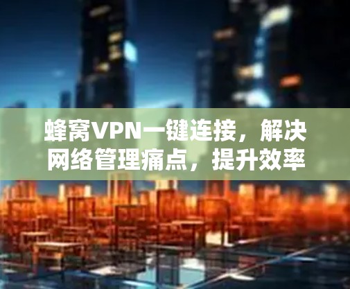 蜂窝VPN一键连接，解决网络管理痛点，提升效率