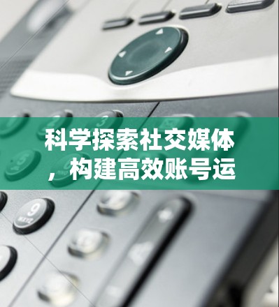科学探索社交媒体，构建高效账号运营体系